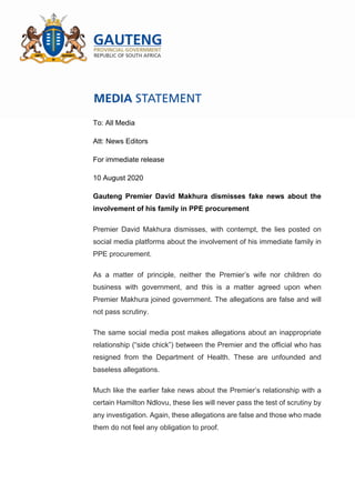 To: All Media
Att: News Editors
For immediate release
10 August 2020
Gauteng Premier David Makhura dismisses fake news about the
involvement of his family in PPE procurement
Premier David Makhura dismisses, with contempt, the lies posted on
social media platforms about the involvement of his immediate family in
PPE procurement.
As a matter of principle, neither the Premier’s wife nor children do
business with government, and this is a matter agreed upon when
Premier Makhura joined government. The allegations are false and will
not pass scrutiny.
The same social media post makes allegations about an inappropriate
relationship (“side chick”) between the Premier and the official who has
resigned from the Department of Health. These are unfounded and
baseless allegations.
Much like the earlier fake news about the Premier’s relationship with a
certain Hamilton Ndlovu, these lies will never pass the test of scrutiny by
any investigation. Again, these allegations are false and those who made
them do not feel any obligation to proof.
 