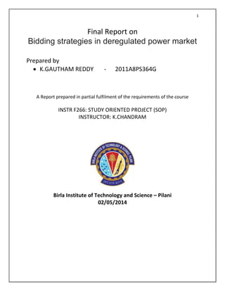 1
Final Report on
Bidding strategies in deregulated power market
Prepared by
 K.GAUTHAM REDDY - 2011A8PS364G
A Report prepared in partial fulfilment of the requirements of the course
INSTR F266: STUDY ORIENTED PROJECT (SOP)
INSTRUCTOR: K.CHANDRAM
Birla Institute of Technology and Science – Pilani
02/05/2014
 