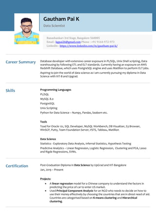 Career Summary Database developer with extensive career exposure in PL/SQL, Unix Shell scripting, Data
warehousing by following ETL and ELT standards. Currently having an exposure on AWS
Redshift Database, which uses PostgreSQL engine and uses Matillion to perform ELT jobs.
Aspiring to join the world of data science as I am currently pursuing my diploma in Data
Science with IIIT-B and Upgrad.
Skills Programming Languages
PL/SQL
MySQL 8.0
PostgreSQL
Unix Scripting
Python for Data Science – Numpy, Pandas, Seaborn etc.
Tools
Toad for Oracle 12c, SQL Developer, MySQL Workbench, DB Visualizer, S3 Browser,
WinSCP, Putty, Team Foundation Server, VSTS, Tableau, Matillion
Data Science
Statistics - Exploratory Data Analysis, Infernal Statistics, Hypothesis Testing
Predictive Analytics – Linear Regression, Logistic Regression, Clustering and PCA, Lasso
and Rigde Regressions, SVMs.
Certification Post-Graduation Diploma in Data Science by UpGrad and IIIT-Bangalore
Jan, 2019 – Present
Projects:
 A linear regression model for a Chinese company to understand the factors in
predicting the price of car to enter US market.
 Used Principal Component Analysis for an NGO who needs to decide on how to
use their money effectively by choosing the countries that are in direst need of aid.
Countries are categorised based on K-means clustering and Hierarchical
clustering.
Gautham Pai K
Data Scientist
Banashankari 3rd Stage, Bangalore 560085
Email : kgpai26@gmail.com Phone : +91 9164-972-973
LinkedIn : https://www.linkedin.com/in/gautham-pai-k/
 
