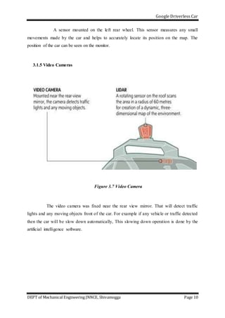 Google Driverless Car
DEPT of Mechanical Engineering JNNCE, Shivamogga Page 10
A sensor mounted on the left rear wheel. This sensor measures any small
movements made by the car and helps to accurately locate its position on the map. The
position of the car can be seen on the monitor.
3.1.5 Video Cameras
Figure 3.7 Video Camera
The video camera was fixed near the rear view mirror. That will detect traffic
lights and any moving objects front of the car. For example if any vehicle or traffic detected
then the car will be slow down automatically, This slowing down operation is done by the
artificial intelligence software.
 