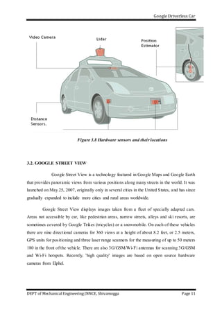 Google Driverless Car
DEPT of Mechanical Engineering JNNCE, Shivamogga Page 11
Figure 3.8 Hardware sensors and their locations
3.2. GOOGLE STREET VIEW
Google Street View is a technology featured in Google Maps and Google Earth
that provides panoramic views from various positions along many streets in the world. It was
launched on May 25, 2007, originally only in several cities in the United States, and has since
gradually expanded to include more cities and rural areas worldwide.
Google Street View displays images taken from a fleet of specially adapted cars.
Areas not accessible by car, like pedestrian areas, narrow streets, alleys and ski resorts, are
sometimes covered by Google Trikes (tricycles) or a snowmobile. On each of these vehicles
there are nine directional cameras for 360 views at a height of about 8.2 feet, or 2.5 meters,
GPS units for positioning and three laser range scanners for the measuring of up to 50 meters
180 in the front of the vehicle. There are also 3G/GSM/Wi-Fi antennas for scanning 3G/GSM
and Wi-Fi hotspots. Recently, 'high quality' images are based on open source hardware
cameras from Elphel.
 
