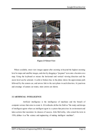 Google Driverless Car
DEPT of Mechanical Engineering JNNCE, Shivamogga Page 12
Figure 3.9 Street View
Where available, street view images appear after zooming in beyond the highest zooming
level in maps and satellite images, and also by dragging a "pegman" icon onto a location on a
map. Using the keyboard or mouse the horizontal and vertical viewing direction and the
zoom level can be selected. A solid or broken line in the photo shows the approximate path
followed by the camera car, and arrows link to the next photo in each direction. At junctions
and crossings of camera car routes, more arrows are shown.
3.3 ARTIFICIAL INTELLIGENCE
Artificial intelligence is the intelligence of machines and the branch of
computer science that aims to create it. AI textbooks define the field as "the study and design
of intelligent agents where an intelligent agent is a system that perceives its environment and
takes actions that maximize its chances of success. John McCarthy, who coined the term in
1956, defines it as "the science and engineering of making intelligent machines".
 