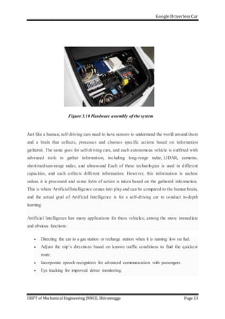 Google Driverless Car
DEPT of Mechanical Engineering JNNCE, Shivamogga Page 13
Figure 3.10 Hardware assembly of the system
Just like a human, self-driving cars need to have sensors to understand the world around them
and a brain that collects, processes and chooses specific actions based on information
gathered. The same goes for self-driving cars, and each autonomous vehicle is outfitted with
advanced tools to gather information, including long-range radar, LIDAR, cameras,
short/medium-range radar, and ultrasound Each of these technologies is used in different
capacities, and each collects different information. However, this information is useless
unless it is processed and some form of action is taken based on the gathered information.
This is where Artificial Intelligence comes into play and can be compared to the human brain,
and the actual goal of Artificial Intelligence is for a self-driving car to conduct in-depth
learning.
Artificial Intelligence has many applications for these vehicles; among the more immediate
and obvious functions:
 Directing the car to a gas station or recharge station when it is running low on fuel.
 Adjust the trip’s directions based on known traffic conditions to find the quickest
route.
 Incorporate speech recognition for advanced communication with passengers.
 Eye tracking for improved driver monitoring.
 