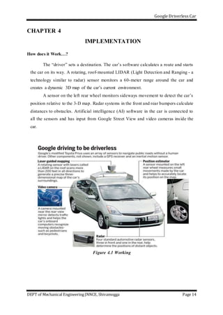 Google Driverless Car
DEPT of Mechanical Engineering JNNCE, Shivamogga Page 14
CHAPTER 4
IMPLEMENTATION
How does it Work…?
The “driver” sets a destination. The car’s software calculates a route and starts
the car on its way. A rotating, roof-mounted LIDAR (Light Detection and Ranging - a
technology similar to radar) sensor monitors a 60-meter range around the car and
creates a dynamic 3D map of the car’s current environment.
A sensor on the left rear wheel monitors sideways movement to detect the car’s
position relative to the 3-D map. Radar systems in the front and rear bumpers calculate
distances to obstacles. Artificial intelligence (AI) software in the car is connected to
all the sensors and has input from Google Street View and video cameras inside the
car.
Figure 4.1 Working
 