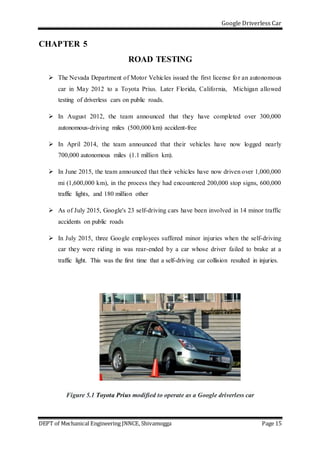 Google Driverless Car
DEPT of Mechanical Engineering JNNCE, Shivamogga Page 15
CHAPTER 5
ROAD TESTING
 The Nevada Department of Motor Vehicles issued the first license for an autonomous
car in May 2012 to a Toyota Prius. Later Florida, California, Michigan allowed
testing of driverless cars on public roads.
 In August 2012, the team announced that they have completed over 300,000
autonomous-driving miles (500,000 km) accident-free
 In April 2014, the team announced that their vehicles have now logged nearly
700,000 autonomous miles (1.1 million km).
 In June 2015, the team announced that their vehicles have now driven over 1,000,000
mi (1,600,000 km), in the process they had encountered 200,000 stop signs, 600,000
traffic lights, and 180 million other
 As of July 2015, Google's 23 self-driving cars have been involved in 14 minor traffic
accidents on public roads
 In July 2015, three Google employees suffered minor injuries when the self-driving
car they were riding in was rear-ended by a car whose driver failed to brake at a
traffic light. This was the first time that a self-driving car collision resulted in injuries.
Figure 5.1 Toyota Prius modified to operate as a Google driverless car
 