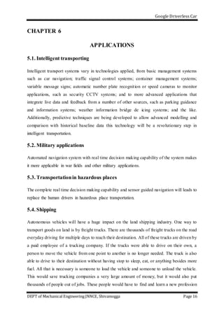 Google Driverless Car
DEPT of Mechanical Engineering JNNCE, Shivamogga Page 16
CHAPTER 6
APPLICATIONS
5.1. Intelligent transporting
Intelligent transport systems vary in technologies applied, from basic management systems
such as car navigation; traffic signal control systems; container management systems;
variable message signs; automatic number plate recognition or speed cameras to monitor
applications, such as security CCTV systems; and to more advanced applications that
integrate live data and feedback from a number of other sources, such as parking guidance
and information systems; weather information bridge de icing systems; and the like.
Additionally, predictive techniques are being developed to allow advanced modelling and
comparison with historical baseline data this technology will be a revolutionary step in
intelligent transportation.
5.2. Military applications
Automated navigation system with real time decision making capability of the system makes
it more applicable in war fields and other military applications.
5.3. Transportationin hazardous places
The complete real time decision making capability and sensor guided navigation will leads to
replace the human drivers in hazardous place transportation.
5.4. Shipping
Autonomous vehicles will have a huge impact on the land shipping industry. One way to
transport goods on land is by freight trucks. There are thousands of freight trucks on the road
everyday driving for multiple days to reach their destination. All of these trucks are driven by
a paid employee of a trucking company. If the trucks were able to drive on their own, a
person to move the vehicle from one point to another is no longer needed. The truck is also
able to drive to their destination without having stop to sleep, eat, or anything besides more
fuel. All that is necessary is someone to load the vehicle and someone to unload the vehicle.
This would save trucking companies a very large amount of money, but it would also put
thousands of people out of jobs. These people would have to find and learn a new profession
 
