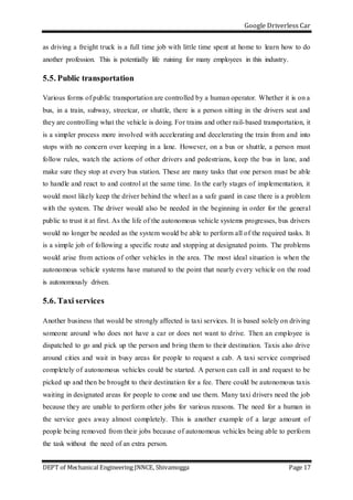 Google Driverless Car
DEPT of Mechanical Engineering JNNCE, Shivamogga Page 17
as driving a freight truck is a full time job with little time spent at home to learn how to do
another profession. This is potentially life ruining for many employees in this industry.
5.5. Public transportation
Various forms of public transportation are controlled by a human operator. Whether it is on a
bus, in a train, subway, streetcar, or shuttle, there is a person sitting in the drivers seat and
they are controlling what the vehicle is doing. For trains and other rail-based transportation, it
is a simpler process more involved with accelerating and decelerating the train from and into
stops with no concern over keeping in a lane. However, on a bus or shuttle, a person must
follow rules, watch the actions of other drivers and pedestrians, keep the bus in lane, and
make sure they stop at every bus station. These are many tasks that one person must be able
to handle and react to and control at the same time. In the early stages of implementation, it
would most likely keep the driver behind the wheel as a safe guard in case there is a problem
with the system. The driver would also be needed in the beginning in order for the general
public to trust it at first. As the life of the autonomous vehicle systems progresses, bus drivers
would no longer be needed as the system would be able to perform all of the required tasks. It
is a simple job of following a specific route and stopping at designated points. The problems
would arise from actions of other vehicles in the area. The most ideal situation is when the
autonomous vehicle systems have matured to the point that nearly every vehicle on the road
is autonomously driven.
5.6. Taxi services
Another business that would be strongly affected is taxi services. It is based solely on driving
someone around who does not have a car or does not want to drive. Then an employee is
dispatched to go and pick up the person and bring them to their destination. Taxis also drive
around cities and wait in busy areas for people to request a cab. A taxi service comprised
completely of autonomous vehicles could be started. A person can call in and request to be
picked up and then be brought to their destination for a fee. There could be autonomous taxis
waiting in designated areas for people to come and use them. Many taxi drivers need the job
because they are unable to perform other jobs for various reasons. The need for a human in
the service goes away almost completely. This is another example of a large amount of
people being removed from their jobs because of autonomous vehicles being able to perform
the task without the need of an extra person.
 