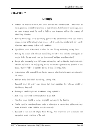Google Driverless Car
DEPT of Mechanical Engineering JNNCE, Shivamogga Page 18
CHAPTER 7
MERITS
 Without the need for a driver, cars could become mini-leisure rooms. There would be
more space and no need for everyone to face forwards. Entertainment technology, such
as video screens, could be used to lighten long journeys without the concern of
distracting the driver.
 Sensory technology could potentially perceive the environment better than human
senses, seeing farther ahead, better in poor visibility, detecting smaller and more subtle
obstacles, more reasons for less traffic accidents.
 Speed limits could be increased to reflect the safer driving, shortening journey times.
 Parking the vehicle and difficult maneuvering would be less stressful and require no
special skills. The car could even just drop you off and then go and park itself.
 People who historically have difficulties with driving, such as disabled people and older
citizens, as well as the very young, would be able to experience the freedom of car
travel. There would be no need for drivers' licenses or driving tests.
 Autonomous vehicles could bring about a massive reduction in insurance premiums for
car owners.
 Efficient travel also means fuel savings, cutting costs.
 Reduced need for safety gaps means that road capacities for vehicles would be
significantly increased.
 Passengers should experience a smoother riding experience.
 Self-aware cars would lead to a reduction in car theft.
 Travelers would be able to journey overnight and sleep for the duration.
 Traffic could be coordinated more easily in urban areas to prevent long tailbacks at busy
times. Commute times could be reduced drastically.
 Reduced or non-existent fatigue from driving, plus arguments over directions and
navigation would be a thing of the past.
 
