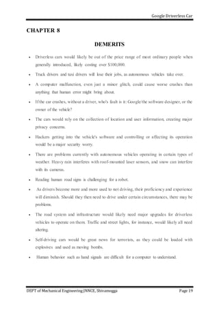 Google Driverless Car
DEPT of Mechanical Engineering JNNCE, Shivamogga Page 19
CHAPTER 8
DEMERITS
 Driverless cars would likely be out of the price range of most ordinary people when
generally introduced, likely costing over $100,000.
 Truck drivers and taxi drivers will lose their jobs, as autonomous vehicles take over.
 A computer malfunction, even just a minor glitch, could cause worse crashes than
anything that human error might bring about.
 If the car crashes, without a driver, who's fault is it: Google/the software designer, or the
owner of the vehicle?
 The cars would rely on the collection of location and user information, creating major
privacy concerns.
 Hackers getting into the vehicle's software and controlling or affecting its operation
would be a major security worry.
 There are problems currently with autonomous vehicles operating in certain types of
weather. Heavy rain interferes with roof-mounted laser sensors, and snow can interfere
with its cameras.
 Reading human road signs is challenging for a robot.
 As drivers become more and more used to not driving, their proficiency and experience
will diminish. Should they then need to drive under certain circumstances, there may be
problems.
 The road system and infrastructure would likely need major upgrades for driverless
vehicles to operate on them. Traffic and street lights, for instance, would likely all need
altering.
 Self-driving cars would be great news for terrorists, as they could be loaded with
explosives and used as moving bombs.
 Human behavior such as hand signals are difficult for a computer to understand.
 