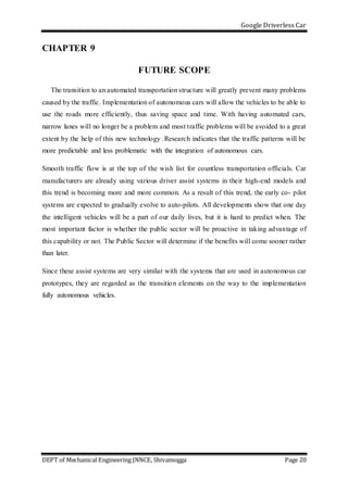 Google Driverless Car
DEPT of Mechanical Engineering JNNCE, Shivamogga Page 20
CHAPTER 9
FUTURE SCOPE
The transition to an automated transportation structure will greatly prevent many problems
caused by the traffic. Implementation of autonomous cars will allow the vehicles to be able to
use the roads more efficiently, thus saving space and time. With having automated cars,
narrow lanes will no longer be a problem and most traffic problems will be avoided to a great
extent by the help of this new technology .Research indicates that the traffic patterns will be
more predictable and less problematic with the integration of autonomous cars.
Smooth traffic flow is at the top of the wish list for countless transportation officials. Car
manufacturers are already using various driver assist systems in their high-end models and
this trend is becoming more and more common. As a result of this trend, the early co- pilot
systems are expected to gradually evolve to auto-pilots. All developments show that one day
the intelligent vehicles will be a part of our daily lives, but it is hard to predict when. The
most important factor is whether the public sector will be proactive in taking advantage of
this capability or not. The Public Sector will determine if the benefits will come sooner rather
than later.
Since these assist systems are very similar with the systems that are used in autonomous car
prototypes, they are regarded as the transition elements on the way to the implementation
fully autonomous vehicles.
 