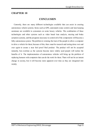 Google Driverless Car
DEPT of Mechanical Engineering JNNCE, Shivamogga Page 21
CHAPTER 10
CONCLUSION
Currently, there are many different technologies available that can assist in creating
autonomous vehicle systems. Items such as GPS, automated cruise control, and lane keeping
assistance are available to consumers on some luxury vehicles. The combination of these
technologies and other systems such as video based lane analysis, steering and brake
actuation systems, and the programs necessary to control all of the components will become a
fully autonomous system. The problem is winning the trust of the people to allow a computer
to drive a vehicle for them, because of this, there must be research and testing done over and
over again to assure a near fool proof final product. The product will not be accepted
instantly, but overtime as the systems become more widely used people will realize the
benefits of it. The implementation of autonomous vehicles will bring up the problem of
replacing humans with computers that can do the work for them. There will not be an instant
change in society, but it will become more apparent over time as they are integrated into
society.
 