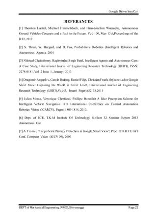 Google Driverless Car
DEPT of Mechanical Engineering JNNCE, Shivamogga Page 22
REFERANCES
[1] Thorsten Luettel, Michael Himmelsbach, and Hans-Joachim Wuensche, Autonomous
Ground Vehicles-Concepts and a Path to the Future, Vol. 100, May 13th,Proceedings of the
IEEE,2012
[2] S. Thrun, W. Burgard, and D. Fox, Probabilistic Robotics (Intelligent Robotics and
Autonomous Agents), 2001
[3] Nilotpal Chakraborty, Raghvendra Singh Patel, Intelligent Agents and Autonomous Cars:
A Case Study, International Journal of Engineering Research Technology (IJERT), ISSN:
2278-0181, Vol. 2 Issue 1, January- 2013
[4] Dragomir Anguelov, Carole Dulong, Daniel Filip, Christian Frueh, Stphane Lafon Google
Street View: Capturing the World at Street Level, International Journal of Engineering
Research Technology (IJERT),Vol.43, Issue:6 Page(s):32 38.2011
[5] Julien Moras, Veronique Cherfaoui, Phillipe Bonnifait A lidar Perception Scheme for
Intelligent Vehicle Navigation 11th International Conference on Control Automation
Robotics Vision (ICARCV), Pages: 1809 1814, 2010.
[6] Dept. of ECE, T.K.M Institute Of Technology, Kollam 32 Seminar Report 2013
Autonomous Car
[7] A. Frome , ”Large-Scale Privacy Protection in Google Street View”, Proc. 12th IEEE Int´l
Conf. Computer Vision (ICCV 09), 2009
 