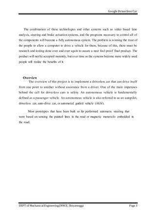 Google Driverless Car
DEPT of Mechanical Engineering JNNCE, Shivamogga Page 3
The combination of these technologies and other systems such as video based lane
analysis, steering and brake actuation systems, and the programs necessary to control all of
the components will become a fully autonomous system. The problem is winning the trust of
the people to allow a computer to drive a vehicle for them, because of this, there must be
research and testing done over and over again to assure a near fool proof final product. The
product will not be accepted instantly, but over time as the systems become more widely used
people will realize the benefits of it.
Overview
The overview of this project is to implement a driverless car that can drive itself
from one point to another without assistance from a driver. One of the main impetuses
behind the call for driverless cars is safety. An autonomous vehicle is fundamentally
defined as a passenger vehicle. An autonomous vehicle is also referred to as an autopilot,
driverless car, auto-drive car, or automated guided vehicle (AGV).
Most prototypes that have been built so far performed automatic steering that
were based on sensing the painted lines in the road or magnetic monorails embedded in
the road.
 