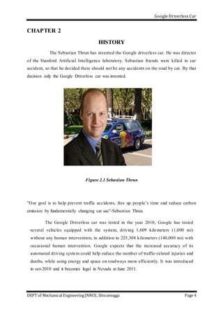 Google Driverless Car
DEPT of Mechanical Engineering JNNCE, Shivamogga Page 4
CHAPTER 2
HISTORY
The Sebastian Thrun has invented the Google driverless car. He was director
of the Stanford Artificial Intelligence laboratory. Sebastian friends were killed in car
accident, so that he decided there should not be any accidents on the road by car. By that
decision only the Google Driverless car was invented.
Figure 2.1 Sebastian Thrun
”Our goal is to help prevent traffic accidents, free up people’s time and reduce carbon
emission by fundamentally changing car use”-Sebastian Thrun.
The Google Driverless car was tested in the year 2010; Google has tested
several vehicles equipped with the system, driving 1,609 kilometers (1,000 mi)
without any human intervention, in addition to 225,308 kilometers (140,000 mi) with
occasional human intervention. Google expects that the increased accuracy of its
automated driving system could help reduce the number of traffic-related injuries and
deaths, while using energy and space on roadways more efficiently. It was introduced
in oct-2010 and it becomes legal in Nevada at June 2011.
 