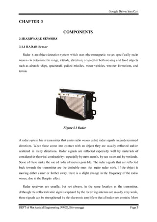 Google Driverless Car
DEPT of Mechanical Engineering JNNCE, Shivamogga Page 5
CHAPTER 3
COMPONENTS
3.1HARDWARE SENSORS
3.1.1 RADAR Sensor
Radar is an object-detection system which uses electromagnetic waves specifically radio
waves - to determine the range, altitude, direction, or speed of both moving and fixed objects
such as aircraft, ships, spacecraft, guided missiles, motor vehicles, weather formations, and
terrain.
Figure 3.1 Radar
A radar system has a transmitter that emits radio waves called radar signals in predetermined
directions. When these come into contact with an object they are usually reflected and/or
scattered in many directions. Radar signals are reflected especially well by materials of
considerable electrical conductivity- especially by most metals, by sea water and by wetlands.
Some of these make the use of radar altimeters possible. The radar signals that are reflected
back towards the transmitter are the desirable ones that make radar work. If the object is
moving either closer or farther away, there is a slight change in the frequency of the radio
waves, due to the Doppler effect.
Radar receivers are usually, but not always, in the same location as the transmitter.
Although the reflected radar signals captured by the receiving antenna are usually very weak,
these signals can be strengthened by the electronic amplifiers that all radar sets contain. More
 
