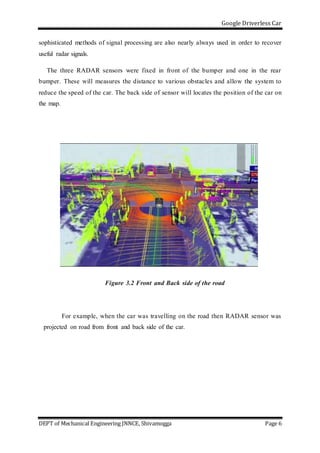 Google Driverless Car
DEPT of Mechanical Engineering JNNCE, Shivamogga Page 6
sophisticated methods of signal processing are also nearly always used in order to recover
useful radar signals.
The three RADAR sensors were fixed in front of the bumper and one in the rear
bumper. These will measures the distance to various obstacles and allow the system to
reduce the speed of the car. The back side of sensor will locates the position of the car on
the map.
Figure 3.2 Front and Back side of the road
For example, when the car was travelling on the road then RADAR sensor was
projected on road from front and back side of the car.
 