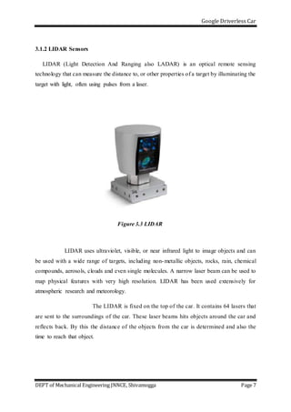 Google Driverless Car
DEPT of Mechanical Engineering JNNCE, Shivamogga Page 7
3.1.2 LIDAR Sensors
LIDAR (Light Detection And Ranging also LADAR) is an optical remote sensing
technology that can measure the distance to, or other properties of a target by illuminating the
target with light, often using pulses from a laser.
Figure 3.3 LIDAR
LIDAR uses ultraviolet, visible, or near infrared light to image objects and can
be used with a wide range of targets, including non-metallic objects, rocks, rain, chemical
compounds, aerosols, clouds and even single molecules. A narrow laser beam can be used to
map physical features with very high resolution. LIDAR has been used extensively for
atmospheric research and meteorology.
The LIDAR is fixed on the top of the car. It contains 64 lasers that
are sent to the surroundings of the car. These laser beams hits objects around the car and
reflects back. By this the distance of the objects from the car is determined and also the
time to reach that object.
 