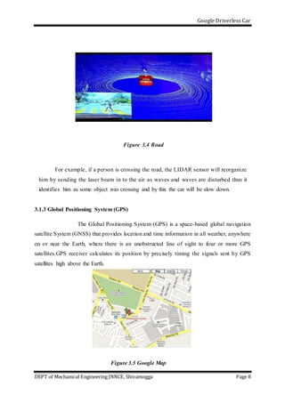 Google Driverless Car
DEPT of Mechanical Engineering JNNCE, Shivamogga Page 8
Figure 3.4 Road
For example, if a person is crossing the road, the LIDAR sensor will reorganize
him by sending the laser beam in to the air as waves and waves are disturbed thus it
identifies him as some object was crossing and by this the car will be slow down.
3.1.3 Global Positioning System (GPS)
The Global Positioning System (GPS) is a space-based global navigation
satellite System (GNSS) that provides location and time information in all weather, anywhere
on or near the Earth, where there is an unobstructed line of sight to four or more GPS
satellites.GPS receiver calculates its position by precisely timing the signals sent by GPS
satellites high above the Earth.
Figure 3.5 Google Map
 