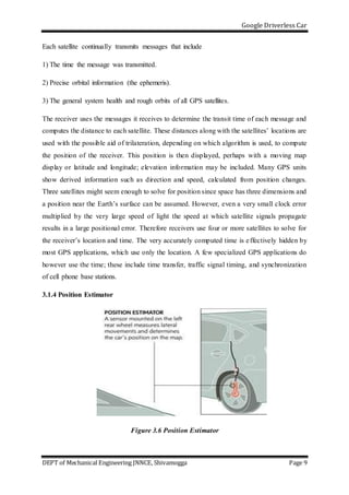 Google Driverless Car
DEPT of Mechanical Engineering JNNCE, Shivamogga Page 9
Each satellite continually transmits messages that include
1) The time the message was transmitted.
2) Precise orbital information (the ephemeris).
3) The general system health and rough orbits of all GPS satellites.
The receiver uses the messages it receives to determine the transit time of each message and
computes the distance to each satellite. These distances along with the satellites’ locations are
used with the possible aid of trilateration, depending on which algorithm is used, to compute
the position of the receiver. This position is then displayed, perhaps with a moving map
display or latitude and longitude; elevation information may be included. Many GPS units
show derived information such as direction and speed, calculated from position changes.
Three satellites might seem enough to solve for position since space has three dimensions and
a position near the Earth’s surface can be assumed. However, even a very small clock error
multiplied by the very large speed of light the speed at which satellite signals propagate
results in a large positional error. Therefore receivers use four or more satellites to solve for
the receiver’s location and time. The very accurately computed time is effectively hidden by
most GPS applications, which use only the location. A few specialized GPS applications do
however use the time; these include time transfer, traffic signal timing, and synchronization
of cell phone base stations.
3.1.4 Position Estimator
Figure 3.6 Position Estimator
 