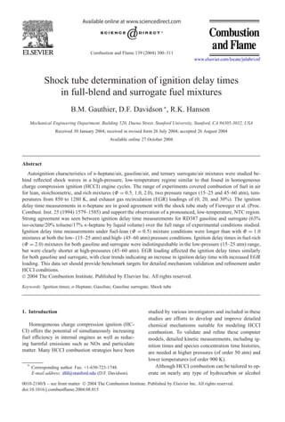 Combustion and Flame 139 (2004) 300–311
www.elsevier.com/locate/jnlabr/cnf
Shock tube determination of ignition delay times
in full-blend and surrogate fuel mixtures
B.M. Gauthier, D.F. Davidson ∗
, R.K. Hanson
Mechanical Engineering Department, Building 520, Duena Street, Stanford University, Stanford, CA 94305-3032, USA
Received 30 January 2004; received in revised form 26 July 2004; accepted 26 August 2004
Available online 27 October 2004
Abstract
Autoignition characteristics of n-heptane/air, gasoline/air, and ternary surrogate/air mixtures were studied be-
hind reﬂected shock waves in a high-pressure, low-temperature regime similar to that found in homogeneous
charge compression ignition (HCCI) engine cycles. The range of experiments covered combustion of fuel in air
for lean, stoichiometric, and rich mixtures (Φ = 0.5, 1.0, 2.0), two pressure ranges (15–25 and 45–60 atm), tem-
peratures from 850 to 1280 K, and exhaust gas recirculation (EGR) loadings of (0, 20, and 30%). The ignition
delay time measurements in n-heptane are in good agreement with the shock tube study of Fieweger et al. (Proc.
Combust. Inst. 25 (1994) 1579–1585) and support the observation of a pronounced, low-temperature, NTC region.
Strong agreement was seen between ignition delay time measurements for RD387 gasoline and surrogate (63%
iso-octane/20% toluene/17% n-heptane by liquid volume) over the full range of experimental conditions studied.
Ignition delay time measurements under fuel-lean (Φ = 0.5) mixture conditions were longer than with Φ = 1.0
mixtures at both the low- (15–25 atm) and high- (45–60 atm) pressure conditions. Ignition delay times in fuel-rich
(Φ = 2.0) mixtures for both gasoline and surrogate were indistinguishable in the low-pressure (15–25 atm) range,
but were clearly shorter at high-pressures (45–60 atm). EGR loading affected the ignition delay times similarly
for both gasoline and surrogate, with clear trends indicating an increase in ignition delay time with increased EGR
loading. This data set should provide benchmark targets for detailed mechanism validation and reﬁnement under
HCCI conditions.
 2004 The Combustion Institute. Published by Elsevier Inc. All rights reserved.
Keywords: Ignition times; n-Heptane; Gasoline; Gasoline surrogate; Shock tube
1. Introduction
Homogeneous charge compression ignition (HC-
CI) offers the potential of simultaneously increasing
fuel efﬁciency in internal engines as well as reduc-
ing harmful emissions such as NOx and particulate
matter. Many HCCI combustion strategies have been
* Corresponding author. Fax: +1-650-723-1748.
E-mail address: dfd@stanford.edu (D.F. Davidson).
studied by various investigators and included in these
studies are efforts to develop and improve detailed
chemical mechanisms suitable for modeling HCCI
combustion. To validate and reﬁne these computer
models, detailed kinetic measurements, including ig-
nition times and species concentration time histories,
are needed at higher pressures (of order 50 atm) and
lower temperatures (of order 900 K).
Although HCCI combustion can be tailored to op-
erate on nearly any type of hydrocarbon or alcohol
0010-2180/$ – see front matter  2004 The Combustion Institute. Published by Elsevier Inc. All rights reserved.
doi:10.1016/j.combustﬂame.2004.08.015
 