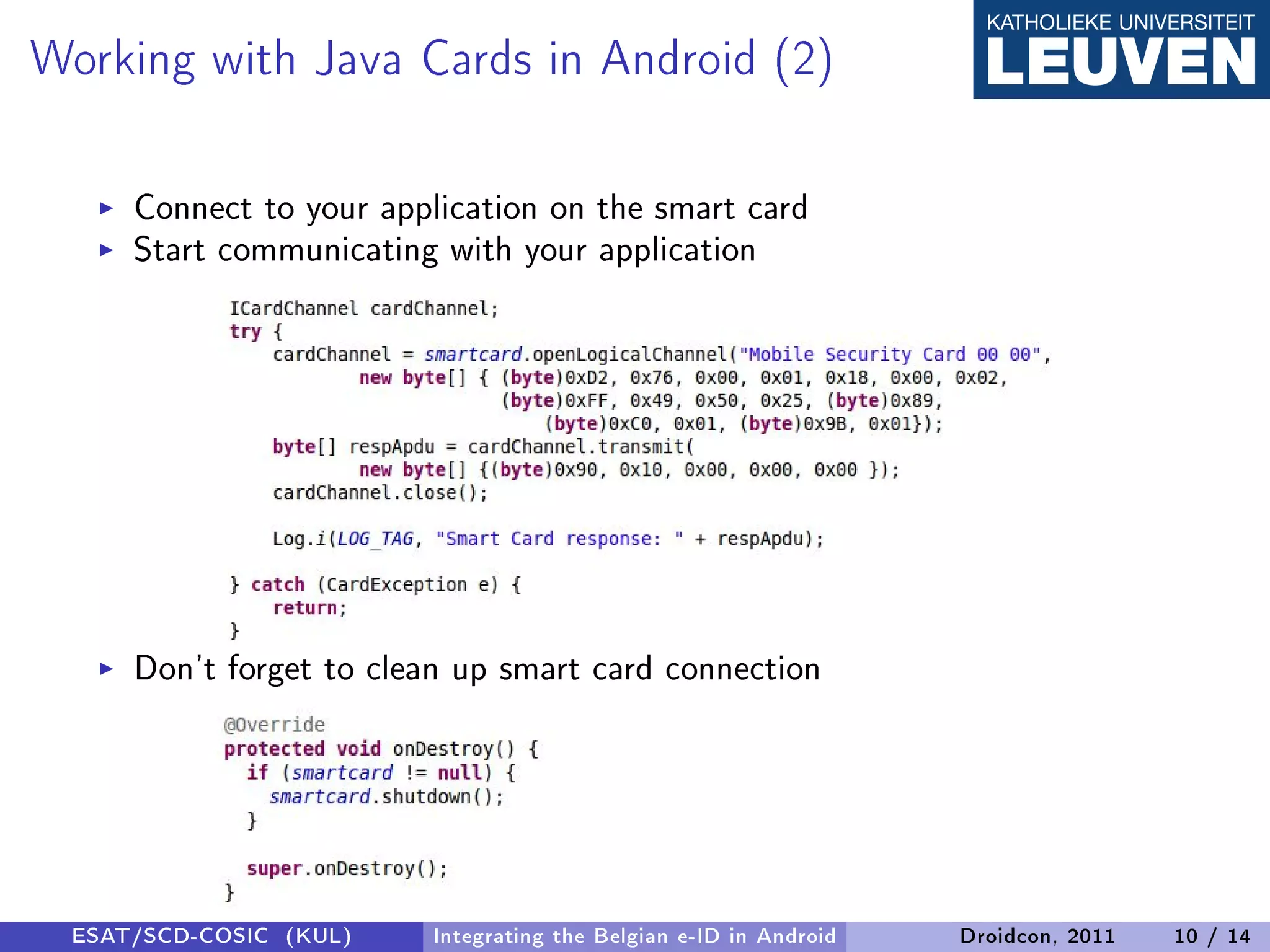 Working with Java Cards in Android (2)
     Connect to your application on the smart card
     Start communicating with your application




     Don't forget to clean up smart card connection




 ESAT/SCD-COSIC (KUL)    Integrating the Belgian e-ID in Android   Droidcon, 2011   10 / 14
 