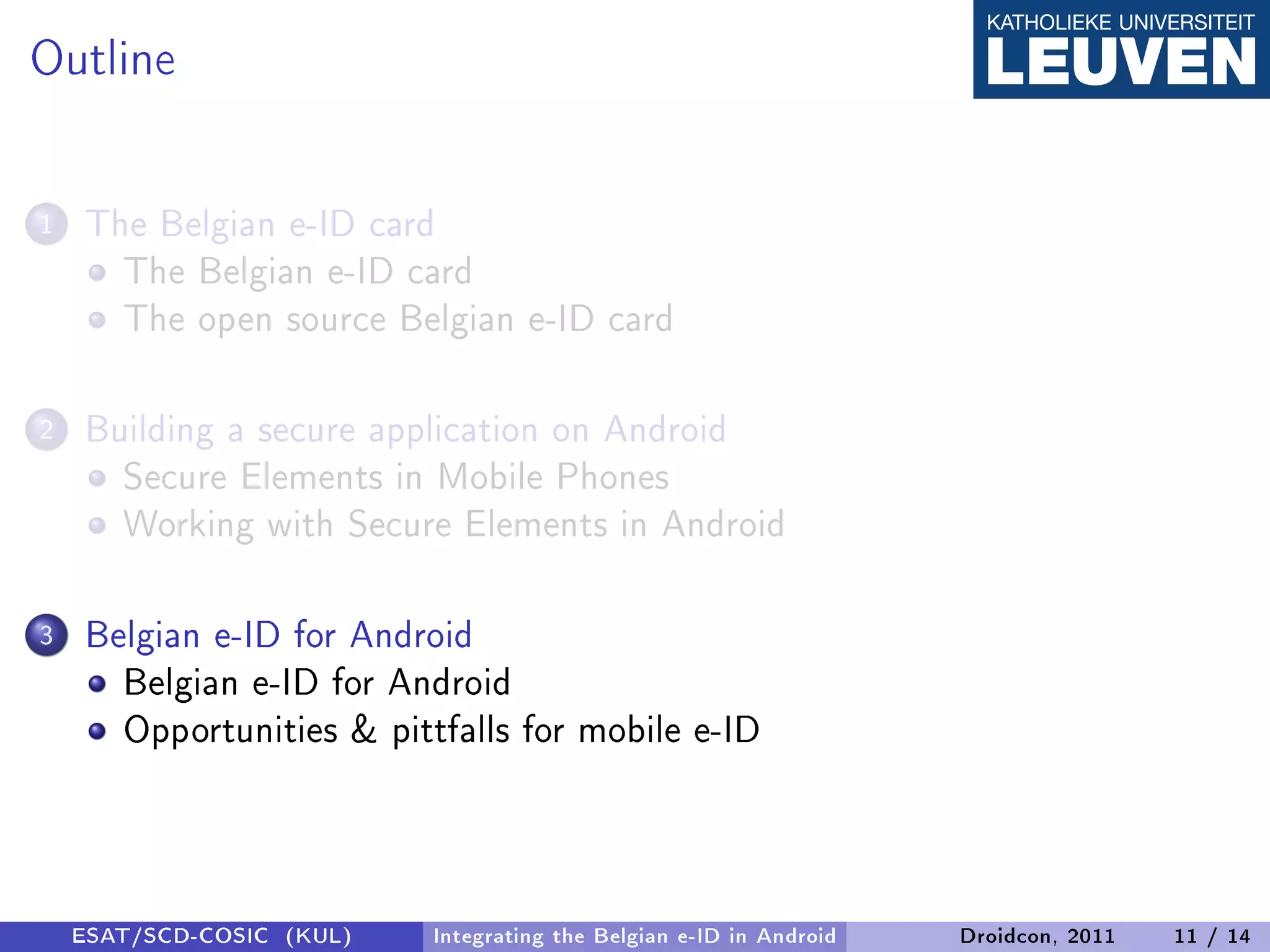 Outline

1   The Belgian e-ID card
      The Belgian e-ID card
      The open source Belgian e-ID card

2   Building a secure application on Android
      Secure Elements in Mobile Phones
      Working with Secure Elements in Android

3   Belgian e-ID for Android
      Belgian e-ID for Android
      Opportunities  pittfalls for mobile e-ID



    ESAT/SCD-COSIC (KUL)   Integrating the Belgian e-ID in Android   Droidcon, 2011   11 / 14
 