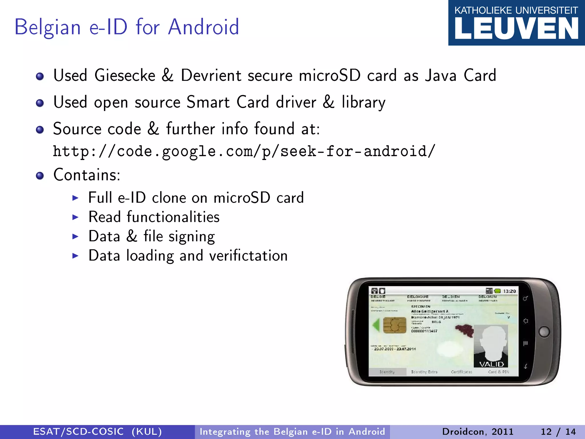 Belgian e-ID for Android
     Used Giesecke  Devrient secure microSD card as Java Card
     Used open source Smart Card driver  library
     Source code  further info found at:
     http://code.google.com/p/seek-for-android/
     Contains:
          Full e-ID clone on microSD card
          Read functionalities
          Data  le signing
          Data loading and verictation




  ESAT/SCD-COSIC (KUL)   Integrating the Belgian e-ID in Android   Droidcon, 2011   12 / 14
 