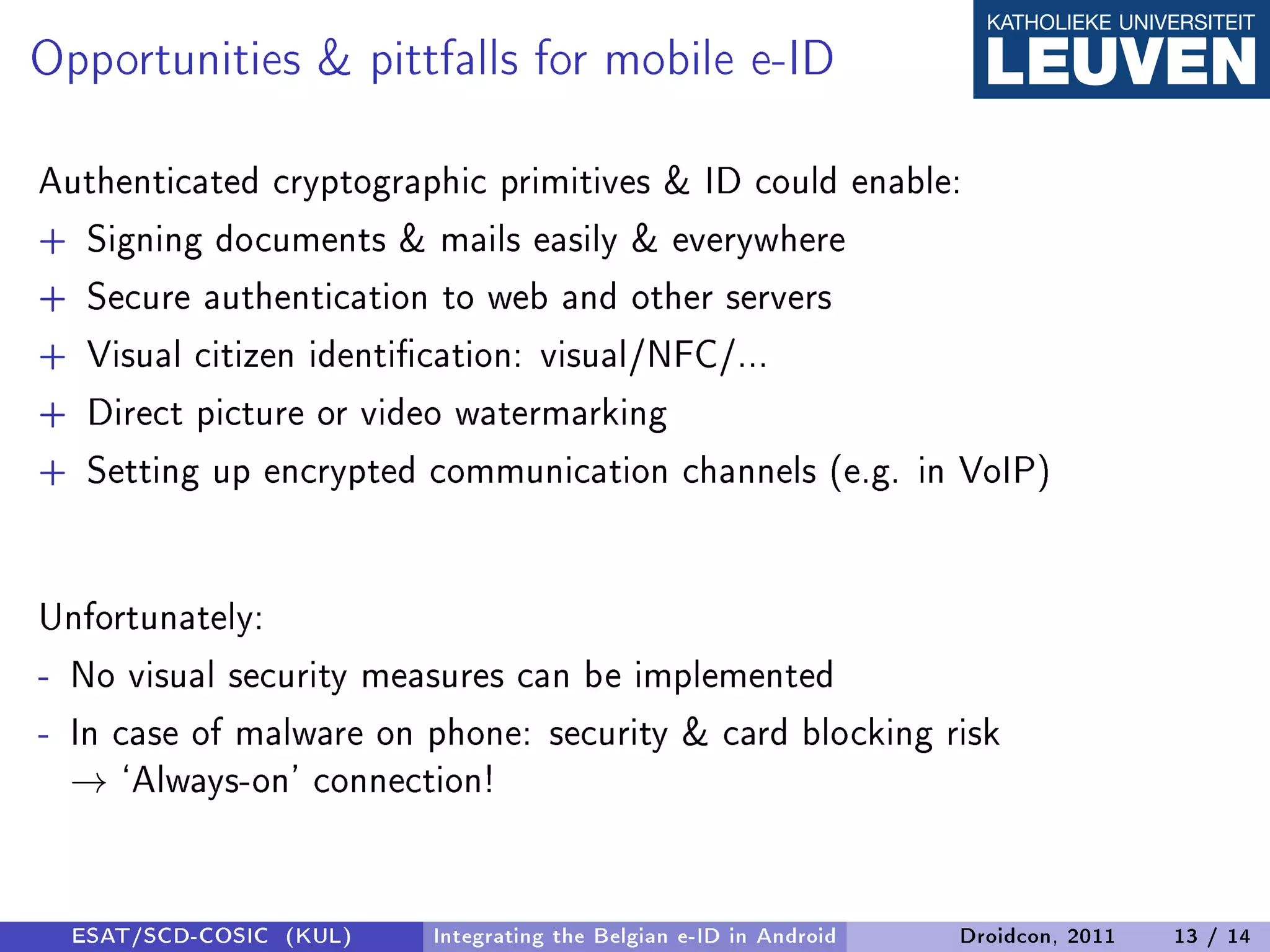 Opportunities  pittfalls for mobile e-ID
Authenticated cryptographic primitives  ID could enable:
+ Signing documents  mails easily  everywhere
+ Secure authentication to web and other servers
+ Visual citizen identication: visual/NFC/...
+ Direct picture or video watermarking
+ Setting up encrypted communication channels (e.g. in VoIP)


Unfortunately:
- No visual security measures can be implemented
- In case of malware on phone: security  card blocking risk
  → `Always-on' connection!


  ESAT/SCD-COSIC (KUL)   Integrating the Belgian e-ID in Android   Droidcon, 2011   13 / 14
 