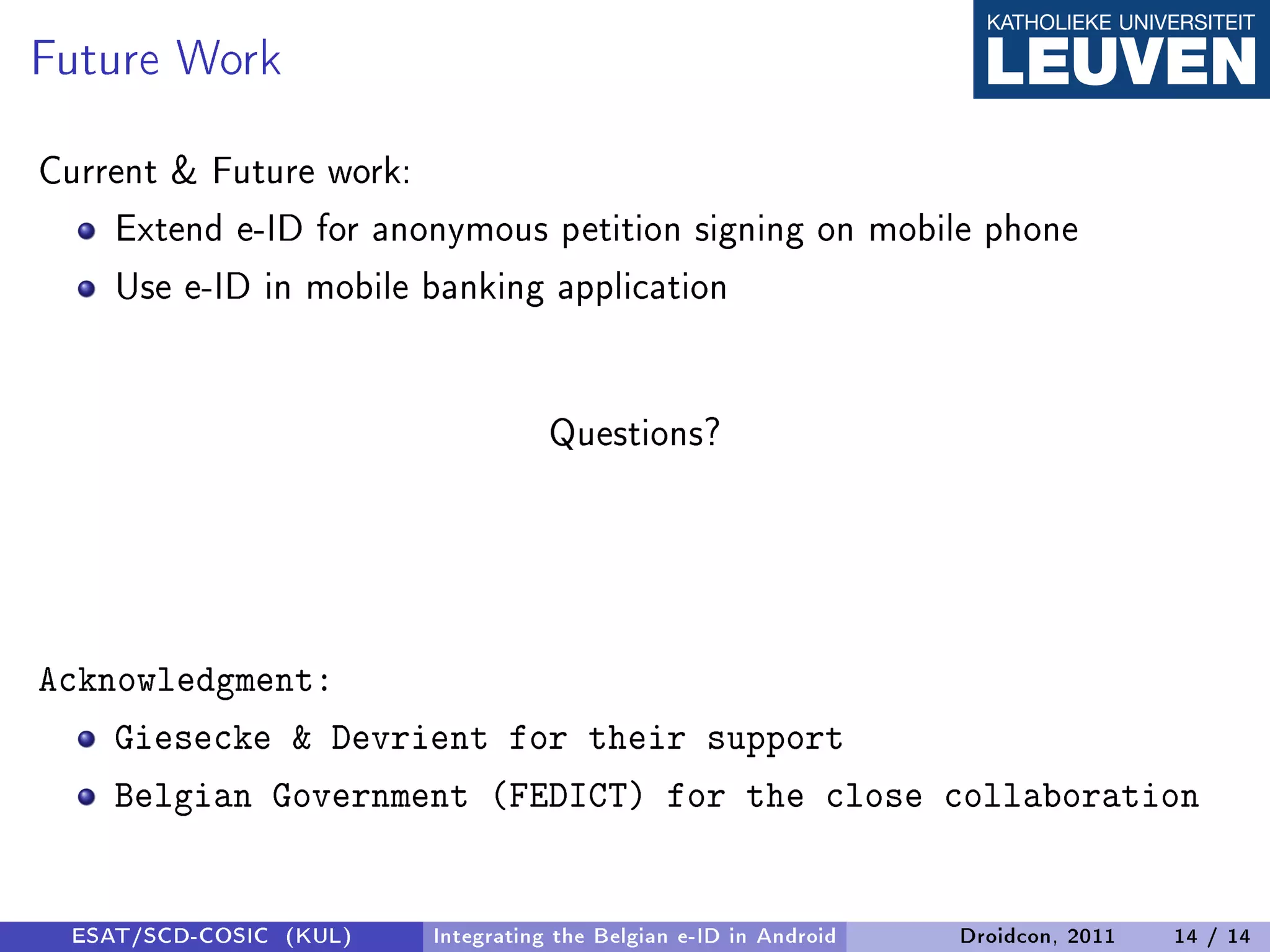 Future Work
Current  Future work:
    Extend e-ID for anonymous petition signing on mobile phone
    Use e-ID in mobile banking application


                                   Questions?




Acknowledgment:
    Giesecke  Devrient for their support
    Belgian Government (FEDICT) for the close collaboration


 ESAT/SCD-COSIC (KUL)   Integrating the Belgian e-ID in Android   Droidcon, 2011   14 / 14
 
