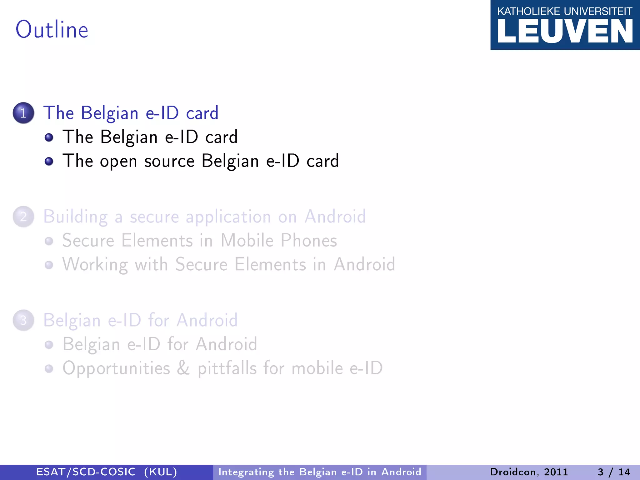 Outline

1   The Belgian e-ID card
      The Belgian e-ID card
      The open source Belgian e-ID card

2   Building a secure application on Android
      Secure Elements in Mobile Phones
      Working with Secure Elements in Android

3   Belgian e-ID for Android
      Belgian e-ID for Android
      Opportunities & pittfalls for mobile e-ID



    ESAT/SCD-COSIC (KUL)   Integrating the Belgian e-ID in Android   Droidcon, 2011   3 / 14
 