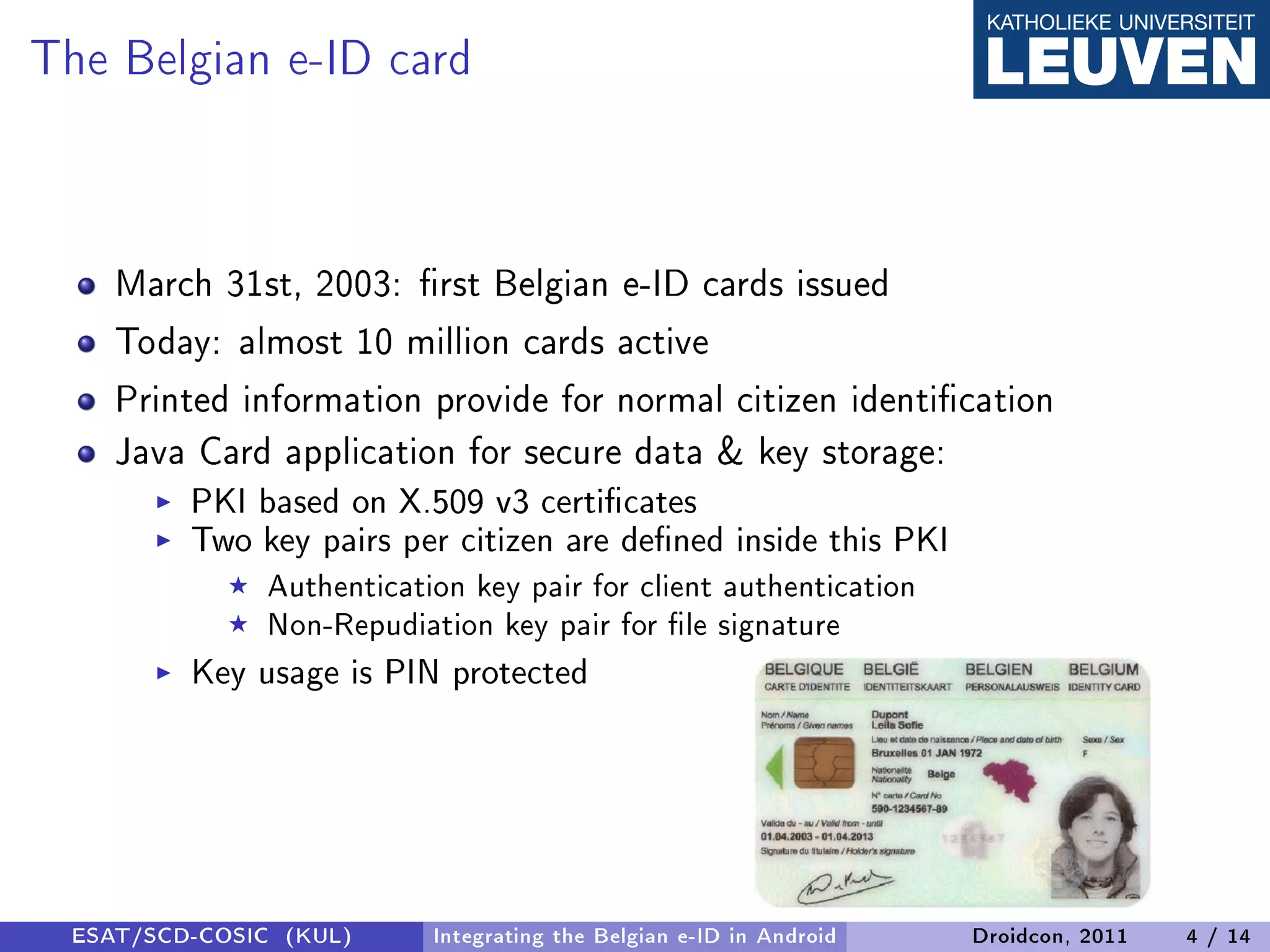The Belgian e-ID card


    March 31st, 2003: rst Belgian e-ID cards issued
    Today: almost 10 million cards active
    Printed information provide for normal citizen identication
    Java Card application for secure data  key storage:
         PKI based on X.509 v3 certicates
         Two key pairs per citizen are dened inside this PKI
              Authentication key pair for client authentication
              Non-Repudiation key pair for le signature
         Key usage is PIN protected




 ESAT/SCD-COSIC (KUL)     Integrating the Belgian e-ID in Android   Droidcon, 2011   4 / 14
 