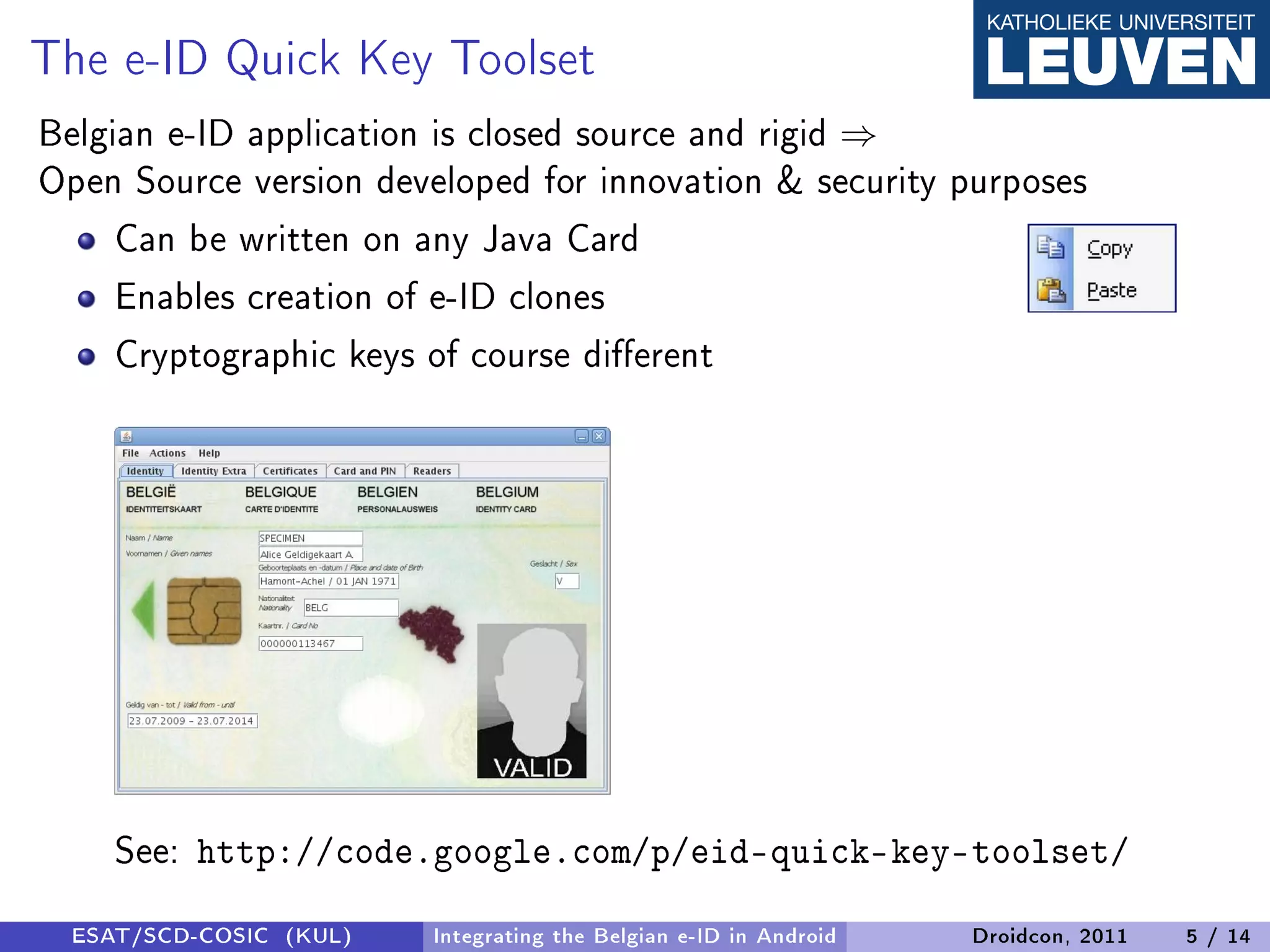 The e-ID Quick Key Toolset
Belgian e-ID application is closed source and rigid ⇒
Open Source version developed for innovation  security purposes
     Can be written on any Java Card
     Enables creation of e-ID clones
     Cryptographic keys of course dierent




     See: http://code.google.com/p/eid-quick-key-toolset/
  ESAT/SCD-COSIC (KUL)   Integrating the Belgian e-ID in Android   Droidcon, 2011   5 / 14
 