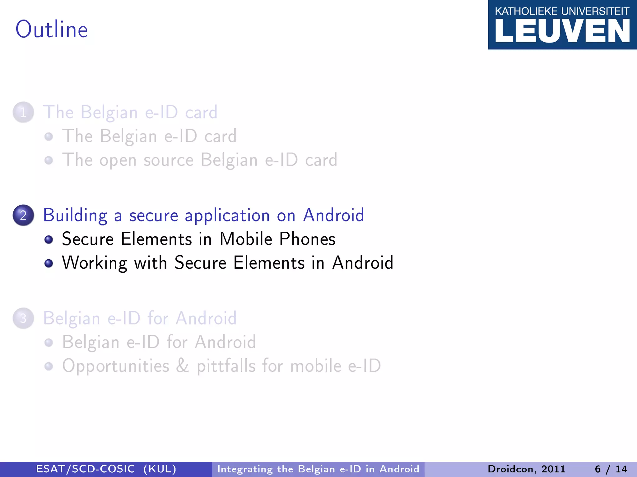 Outline

1   The Belgian e-ID card
      The Belgian e-ID card
      The open source Belgian e-ID card

2   Building a secure application on Android
      Secure Elements in Mobile Phones
      Working with Secure Elements in Android

3   Belgian e-ID for Android
      Belgian e-ID for Android
      Opportunities  pittfalls for mobile e-ID



    ESAT/SCD-COSIC (KUL)   Integrating the Belgian e-ID in Android   Droidcon, 2011   6 / 14
 