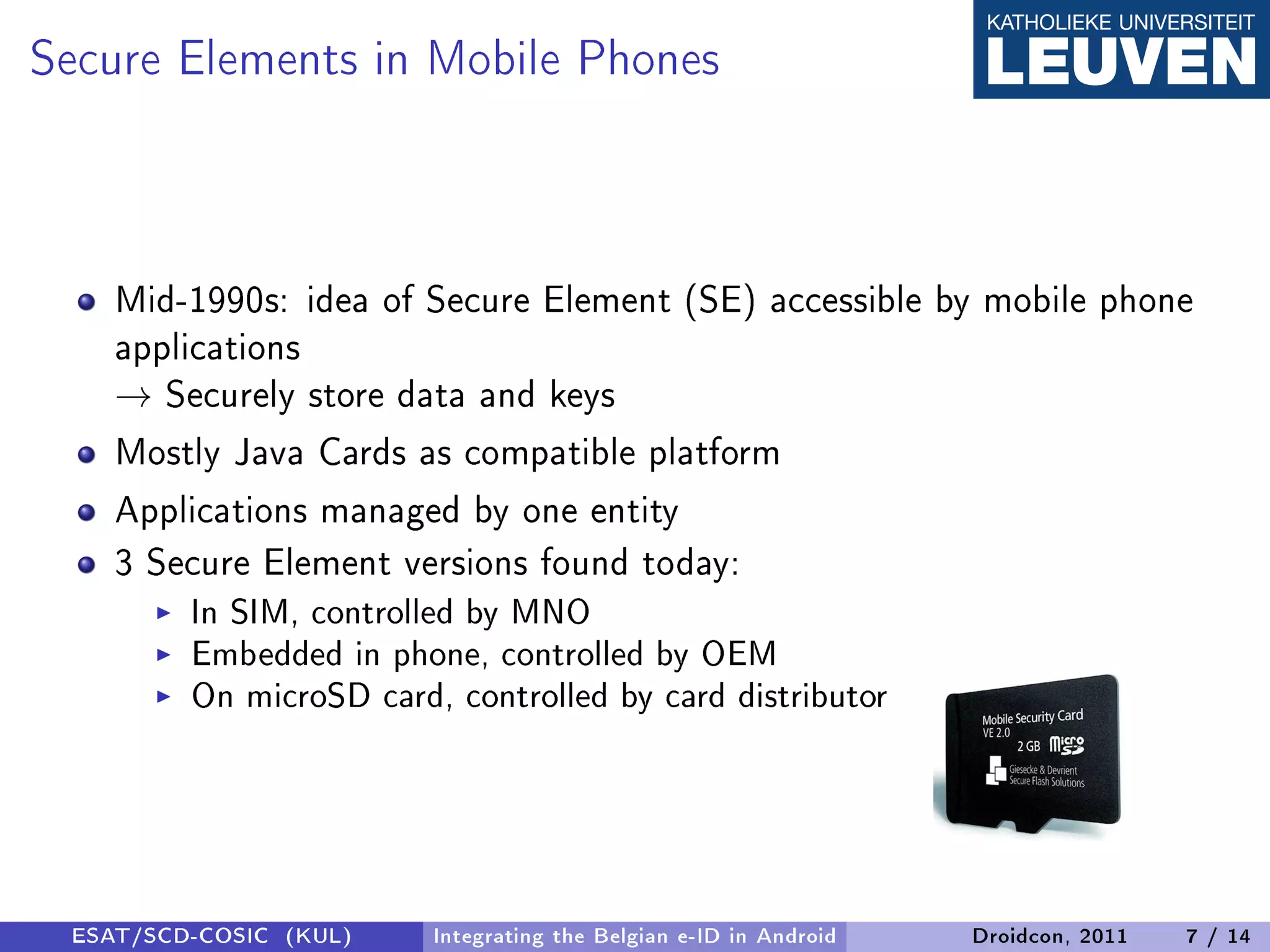 Secure Elements in Mobile Phones


    Mid-1990s: idea of Secure Element (SE) accessible by mobile phone
    applications
    → Securely store data and keys
    Mostly Java Cards as compatible platform
    Applications managed by one entity
    3 Secure Element versions found today:
         In SIM, controlled by MNO
         Embedded in phone, controlled by OEM
         On microSD card, controlled by card distributor




 ESAT/SCD-COSIC (KUL)    Integrating the Belgian e-ID in Android   Droidcon, 2011   7 / 14
 