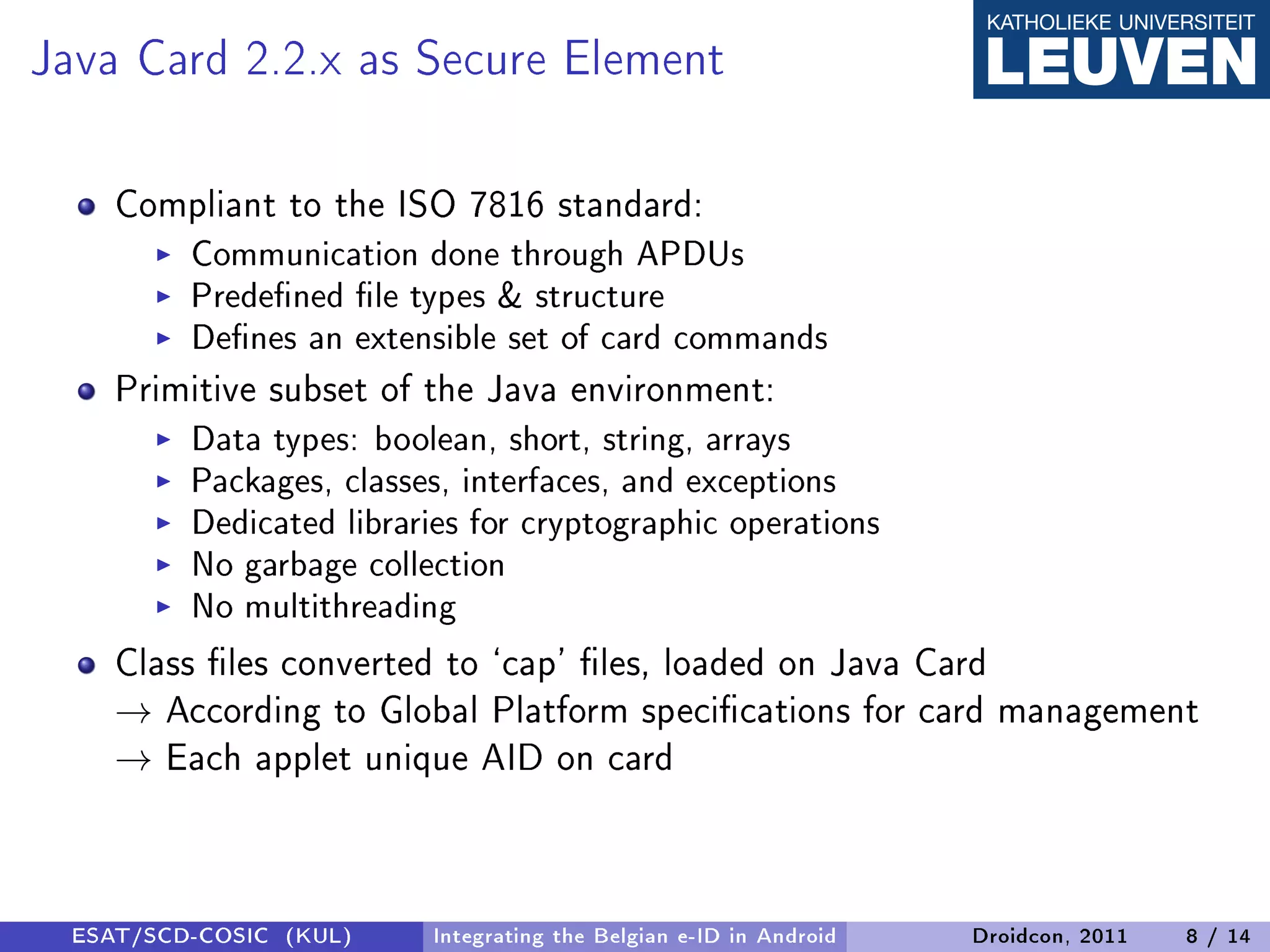 Java Card 2.2.x as Secure Element
    Compliant to the ISO 7816 standard:
         Communication done through APDUs
         Predened le types  structure
         Denes an extensible set of card commands
    Primitive subset of the Java environment:
         Data types: boolean, short, string, arrays
         Packages, classes, interfaces, and exceptions
         Dedicated libraries for cryptographic operations
         No garbage collection
         No multithreading
    Class les converted to `cap' les, loaded on Java Card
    → According to Global Platform specications for card management
    → Each applet unique AID on card



 ESAT/SCD-COSIC (KUL)    Integrating the Belgian e-ID in Android   Droidcon, 2011   8 / 14
 