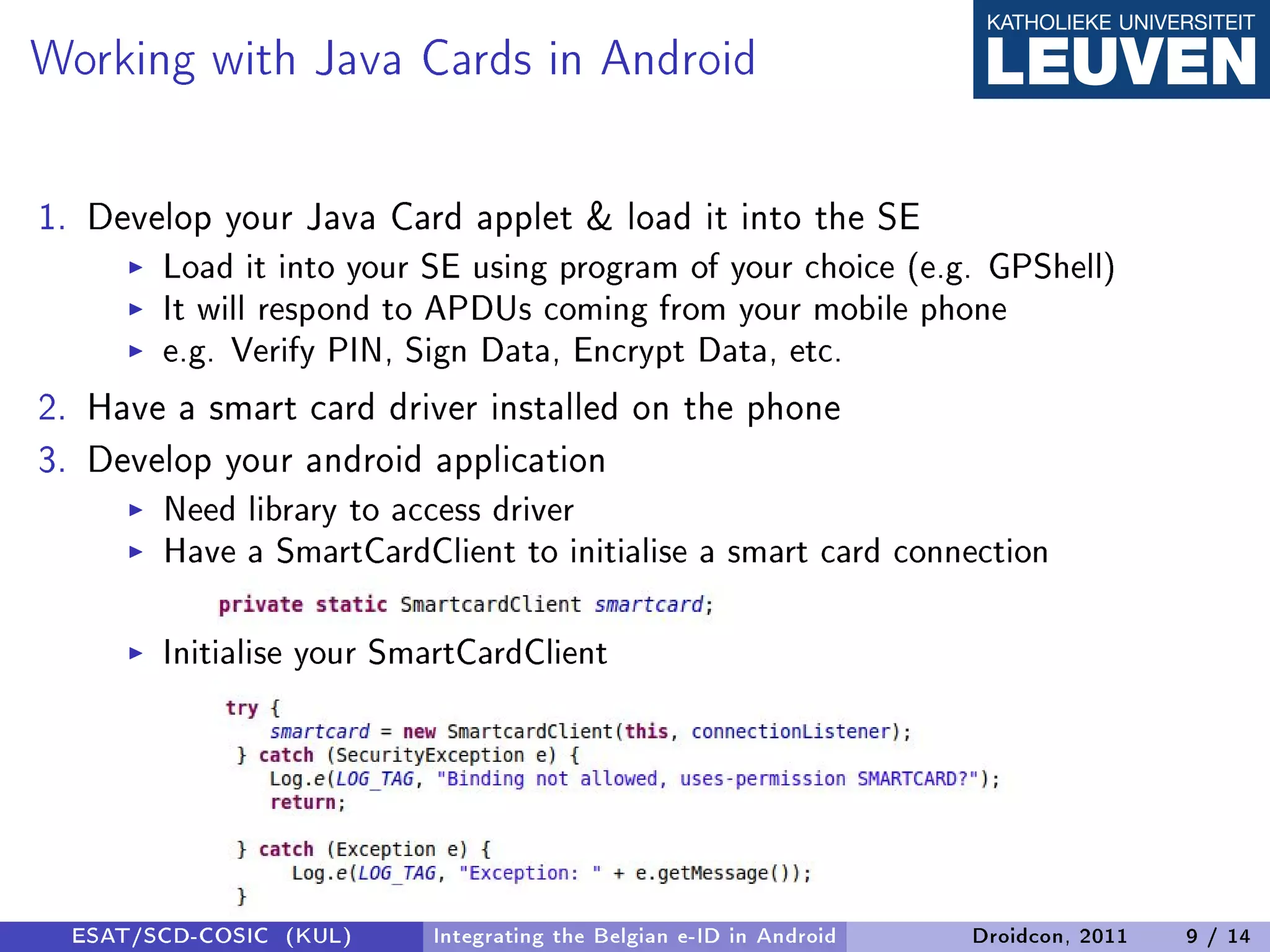Working with Java Cards in Android

1. Develop your Java Card applet  load it into the SE
        Load it into your SE using program of your choice (e.g. GPShell)
        It will respond to APDUs coming from your mobile phone
        e.g. Verify PIN, Sign Data, Encrypt Data, etc.
2. Have a smart card driver installed on the phone
3. Develop your android application
        Need library to access driver
        Have a SmartCardClient to initialise a smart card connection

        Initialise your SmartCardClient




  ESAT/SCD-COSIC (KUL)    Integrating the Belgian e-ID in Android   Droidcon, 2011   9 / 14
 