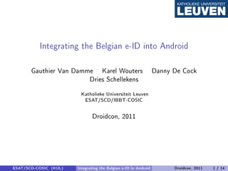 Integrating the Belgian e-ID into Android
       Gauthier Van Damme Karel Wouters                          Danny De Cock
                        Dries Schellekens
                        Katholieke Universiteit Leuven
                           ESAT/SCD/IBBT-COSIC



                              Droidcon, 2011




ESAT/SCD-COSIC (KUL)   Integrating the Belgian e-ID in Android         Droidcon, 2011   1 / 14
 