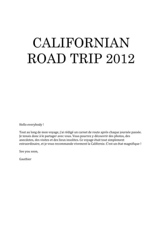CALIFORNIAN
     ROAD TRIP 2012



Hello everybody !

Tout au long de mon voyage, j’ai rédigé un carnet de route après chaque journée passée.
Je tenais donc à le partager avec vous. Vous pourrez y découvrir des photos, des
anecdotes, des visites et des lieux insolites. Ce voyage était tout simplement
extraordinaire, et je vous recommande vivement la Californie. C’est un état magnifique !

See you soon,

Gauthier
 
