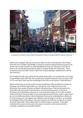 Ce quartier est considéré comme le plus vieux quartier chinois et le plus peuplé du continent américain




Après cette escapade chinoise, nous avons repris un autre tramway pour nous diriger
cette fois vers le Golden Gate Bridge. Ce pont est vraiment impressionnant lorsqu’on est
dessus. On se sent tout petit. Il y avait possibilité de louer des vélos pour traverser le
pont. Je me suis dit qu’un petit peu de sport n’a jamais fait de mal { personne… Nous
avons donc parcouru aller-retour à notre aise ce pont mythique, symbole de la ville de
San Francisco.

Sur le temps de midi, nous avons fait une petite pause diner. Les restaurants, ce n’est pas
ça qui manque dans cette ville. On a craqué pour un petit restaurant, avec un menu varié
et { la carte autre chose que des hamburgers, des frites ou des pizzas. C’était délicieux !

Après ce bon repas, je tenais à visiter la prison d’Alcatraz. Elle est tellement connue, et
reconnue. J’ai vu beaucoup de films sur cette prison, et je voulais la voir en vrai.
Ma femme était un peu réticente au départ, elle pensait que c’était un lieu sinistre et
froid. Mais tant qu’on était à San Francisco, on ne pouvait pas passer à coté de ça.
Un bateau nous attendait sur le port, car c’est une prison située sur un rocher en plein
milieu d’une baie. Avant d’y aller, je n’y connaissais pas grand chose, { part ce que j’avais
pu voir à la télévision. Mais ce lieu est fascinant. Nous avons visité plusieurs cellules, la
cour de la prison, etc. Il y régnait une ambiance assez étranger à vrai dire, je ressentais
un mélange d’effroi et de stupeur. Dire que des gens ont tenté de s’évader de ce rocher.
Ca paraît impossible ! J’étais admiratif et en même temps je me disais : Il faut déjà
commettre des crimes atroces pour être puni et envoyé ici, cette prison doit être
invivable. Je préférais ma chambre d’hôtel !
 