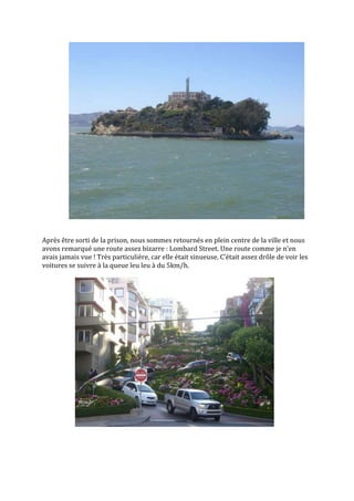 Après être sorti de la prison, nous sommes retournés en plein centre de la ville et nous
avons remarqué une route assez bizarre : Lombard Street. Une route comme je n’en
avais jamais vue ! Très particulière, car elle était sinueuse. C’était assez drôle de voir les
voitures se suivre à la queue leu leu à du 5km/h.
 