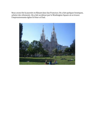 Nous avons fini la journée en flânant dans San Francisco. On a fait quelques boutiques,
acheter des vêtements .On a fait un détour par le Washington Square où se trouve
l’impressionnante église St Peter et Paul.
 