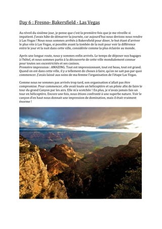 Day 6 : Fresno- Bakersfield - Las Vegas

Au réveil du sixième jour, je pense que c’est la première fois que je me réveille si
impatient. J’avais hâte de démarrer la journée, car aujourd’hui nous devions nous rendre
à Las Vegas ! Nous nous sommes arrêtés à Bakersfield pour diner, le but étant d’arriver
le plus vite à Las Vegas, si possible avant la tombée de la nuit pour voir la différence
entre le jour et la nuit dans cette ville, considérée comme la plus éclairée au monde.

Après une longue route, nous y sommes enfin arrivés. Le temps de déposer nos bagages
{ l’hôtel, et nous sommes partis { la découverte de cette ville mondialement connue
pour toutes ses excentricités et ses casinos.
Première impression : AMAZING. Tout est impressionnant, tout est beau, tout est grand.
Quand on est dans cette ville, il y a tellement de choses { faire, qu’on ne sait pas par quoi
commencer. J’avais laissé aux soins de ma femme l’organisation de l’étape Las Vegas.

Comme nous ne sommes pas arrivés trop tard, son organisation n’allait pas être
compromise. Pour commencer, elle avait louée un hélicoptère et un pilote afin de faire le
tour du grand Canyon par les airs. Elle m’a scotchée ! En plus, je n’avais jamais fais un
tour en hélicoptère. Encore une fois, nous étions confronté à une superbe nature. Voir le
canyon d’en haut nous donnait une impression de domination, mais il était vraiment
énorme !
 
