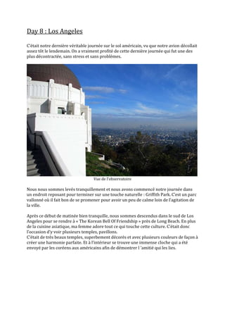 Day 8 : Los Angeles

C’était notre dernière véritable journée sur le sol américain, vu que notre avion décollait
assez tôt le lendemain. On a vraiment profité de cette dernière journée qui fut une des
plus décontractée, sans stress et sans problèmes.




                                   Vue de l’observatoire

Nous nous sommes levés tranquillement et nous avons commencé notre journée dans
un endroit reposant pour terminer sur une touche naturelle : Griffith Park. C’est un parc
vallonné où il fait bon de se promener pour avoir un peu de calme loin de l’agitation de
la ville.

Après ce début de matinée bien tranquille, nous sommes descendus dans le sud de Los
Angeles pour se rendre à « The Korean Bell Of Friendship » près de Long Beach. En plus
de la cuisine asiatique, ma femme adore tout ce qui touche cette culture. C’était donc
l’occasion d’y voir plusieurs temples, pavillons.
C’était de très beaux temples, superbement décorés et avec plusieurs couleurs de façon {
créer une harmonie parfaite. Et { l’intérieur se trouve une immense cloche qui a été
envoyé par les coréens aux américains afin de démontrer l ‘amitié qui les lies.
 
