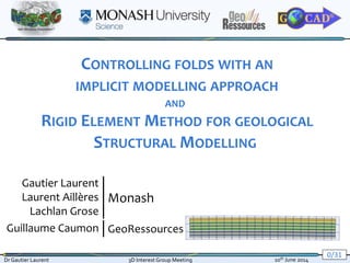 0/31
Dr Gautier Laurent 3D Interest Group Meeting 10th June 2014
CONTROLLING FOLDS WITH AN
IMPLICIT MODELLING APPROACH
AND
RIGID ELEMENT METHOD FOR GEOLOGICAL
STRUCTURAL MODELLING
Gautier Laurent
Laurent Aillères
Lachlan Grose
Guillaume Caumon
Monash
GeoRessources
 