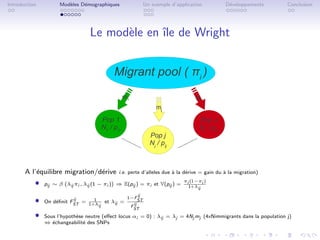 Introduction         Mod`les D´mographiques
                        e     e                               Un exemple d’application          D´veloppements
                                                                                                 e                Conclusion




                                  Le mod`le en ˆ de Wright
                                        e      ıle


                                            Migrant pool ( πi )
                                                  m1                               mJ
                                                                   mj

                                       Pop 1                                         Pop J
                                       N1 / pi1                                      NJ / piJ
                                                                Pop j
                                                                Nj / pij



       A l’´quilibre migration/d´rive
           e                    e             i.e. perte d’alleles due ` la d´rive = gain du ` la migration)
                                                                       a     e               a

           ˆ   pij ∼ β λij πi , λij (1 − πi ) ⇒ E(pij ) = πi et V(pij ) =
                                                                              πi (1−πi )
                                                                                1+λij

                                                         ij
           ˆ               ij    1
               On d´ﬁnit FST = 1+λ et λij =
                   e
                                   ij
                                                   1−F
                                                      ij
                                                         ST
                                                    F
                                                      ST
           ˆ   Sous l’hypoth`se neutre (eﬀect locus αi = 0) : λij = λj = 4Nj mj (4xNimmigrants dans la population j)
                            e
               ⇔ ´changeabilit´ des SNPs
                  e            e
 