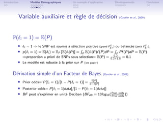 Introduction       Mod`les D´mographiques
                      e     e                  Un exemple d’application             D´veloppements
                                                                                     e                           Conclusion




           Variable auxiliaire et r`gle de d´cision
                                   e        e                                           (Gautier et al., 2009)




       P(δi = 1) = E(P)
           ˆ δi = 1 ⇒ le SNP est soumis ` s´lection positive (grand FST ) ou balanc´e (petit FST ).
                                          a e                        ij
                                                                                   e          ij


           ˆ p(δi = 1) = E(δi ) = EP [E(δi |P)] = P E(δi |P)f (P)dP = P Pf (P)dP = E(P)
                                                                                  0.2
               ⇒proportion a priori de SNPs sous selection= E(P) =              0.2+1.8
                                                                                          = 0.1
           ˆ Le mod`le est robuste ` la prior sur P
                   e               a                    (see paper)



       D´rivation simple d’un Facteur de Bayes
        e                                                                 (Gautier et al., 2009)

           ˆ Prior odds= P[δi = 1]/[1 − P(δi = 1)] = 1−E[P]
                                                       E[P]


           ˆ Posterior odds= P[δi = 1|data]/[1 − P(δi = 1|data)]
           ˆ BF peut s’exprimer en unit´ Deciban (BFdB = 10log10 ( Post. odds ))
                                       e                           Prior
                                                                         odds
 