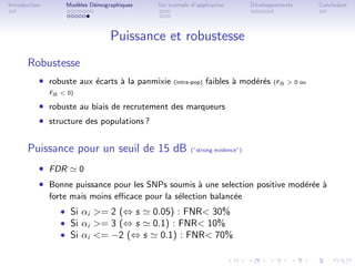 Introduction        Mod`les D´mographiques
                       e     e               Un exemple d’application         D´veloppements
                                                                               e                   Conclusion




                                  Puissance et robustesse
       Robustesse
           ˆ robuste aux ´carts ` la panmixie
                         e      a                 (intra-pop)   faibles ` mod´r´s
                                                                        a    ee      (FIS  0 ou
               FIS  0)

           ˆ robuste au biais de recrutement des marqueurs
           ˆ structure des populations ?

       Puissance pour un seuil de 15 dB                 (”strong evidence”)


           ˆ FDR          0
           ˆ Bonne puissance pour les SNPs soumis ` une selection positive mod´r´e `
                                                  a                           ee a
               forte mais moins eﬃcace pour la s´lection balanc´e
                                                e              e
                  ˆ Si αi = 2 (⇔ s  0.05) : FNR 30%
                  ˆ Si αi = 3 (⇔ s  0.1) : FNR 10%
                  ˆ Si αi = −2 (⇔ s   0.1) : FNR 70%
 