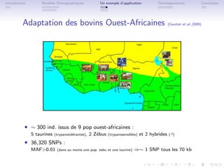 Introduction        Mod`les D´mographiques
                       e     e                         Un exemple d’application           D´veloppements
                                                                                           e                          Conclusion




          Adaptation des bovins Ouest-Africaines                                                  (Gautier et al.,2009)




           ˆ ∼ 300 ind. issus de 9 pop ouest-africaines :
               5 taurines   (trypanotol´rantes),
                                       e           2 Z´bus
                                                      e      (trypanosensibles)   et 2 hybrides   ( ?)

           ˆ 36,320 SNPs :
               MAF0.01      (dans au moins une pop. zebu et une taurine)   ⇒∼ 1 SNP tous les 70 kb
 