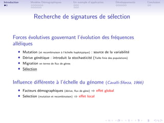 Introduction        Mod`les D´mographiques
                       e     e                          Un exemple d’application         D´veloppements
                                                                                          e                 Conclusion




                      Recherche de signatures de s´lection
                                                  e


       Forces ´volutives gouvernant l’´volution des fr´quences
               e                      e               e
       all´liques
          e
           ˆ   Mutation    (et recombinaison ` l’´chelle haplotypique)
                                             a e                         : source de la variabilit´
                                                                                                  e
           ˆ   D´rive g´n´tique : introduit la stochasticit´ (Taille ﬁnie des populations)
                e      e e                                 e
           ˆ   Migration   en terme de ﬂux de g`nes
                                               e
           ˆ   S´lection
                e


       Inﬂuence diﬀ´rente ` l’´chelle du g´nome
                   e      a e             e                                        (Cavalli-Sforza, 1966)
           ˆ Facteurs d´mographiques (d´rive, ﬂux de g`ne) ⇒ eﬀet global
                        e                    e          e

           ˆ Selection (mutation et recombinaison) ⇒ eﬀet local
 