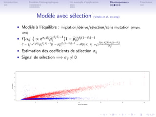 Introduction           Mod`les D´mographiques
                          e     e                          Un exemple d’application             D´veloppements
                                                                                                 e                      Conclusion




                            Mod`le avec s´lection
                               e         e                                      (Vitalis et al., en prep)



           ˆ Mod`le ` l’´quilibre : migration/d´rive/s´lection/sans mutation
                e a e                          e      e                                                          (Wright,

               1969)

           ˆ f (αij |.) ∝ e σij pij pij θj πi −1 (1 − pij )θj (1−πi )−1
                   1 σ p        θ π −1           θ (1−πi )−1                        Γ(θj πi )Γ(θj (1−πi )
               C = 0 e ij ij pij j i   (1 − pij ) j          = M(θj πi , θj , σij )         Γ(θj )

           ˆ Estimation des coeﬃcients de s´lection σij
                                            e
           ˆ Signal de s´lection =⇒ σij = 0
                        e
 